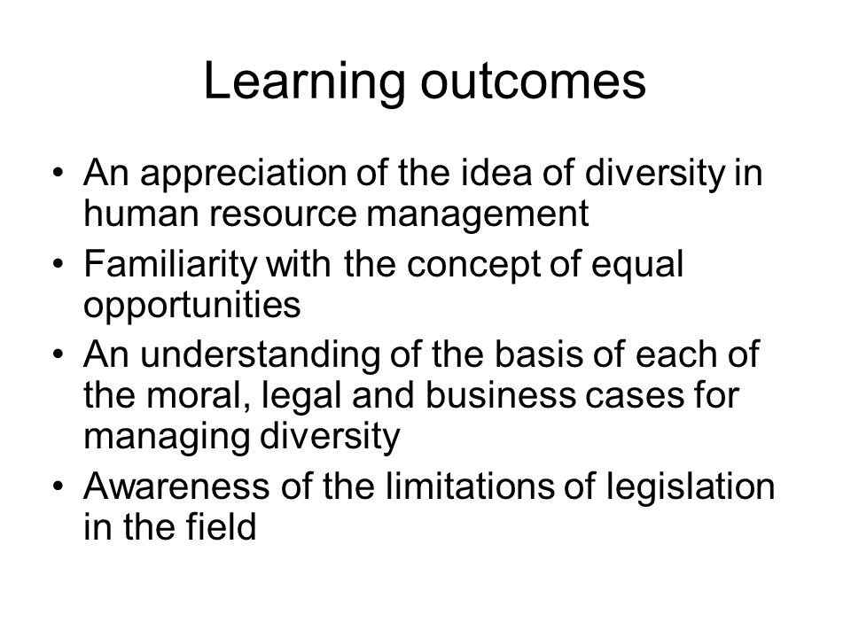 Learning outcomes An appreciation of the idea of diversity in human resource management Familiarity with the concept of equal opportunities An understanding of the basis of each of the moral, legal and business cases for managing diversity Awareness of the limitations of legislation in the field