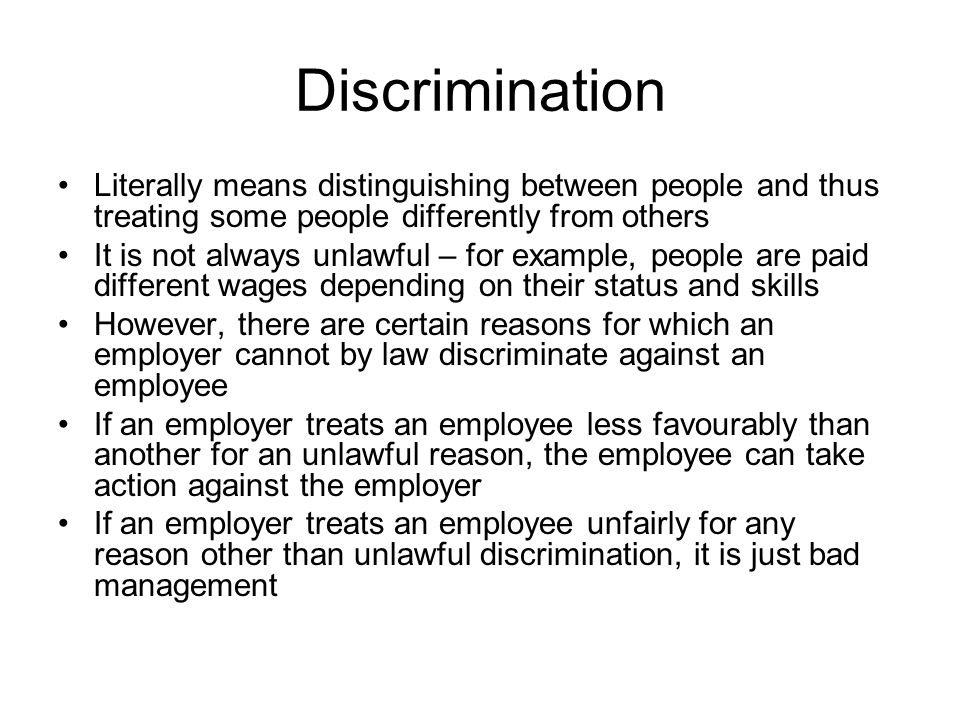 Discrimination Literally means distinguishing between people and thus treating some people differently from others It is not always unlawful – for example, people are paid different wages depending on their status and skills However, there are certain reasons for which an employer cannot by law discriminate against an employee If an employer treats an employee less favourably than another for an unlawful reason, the employee can take action against the employer If an employer treats an employee unfairly for any reason other than unlawful discrimination, it is just bad management