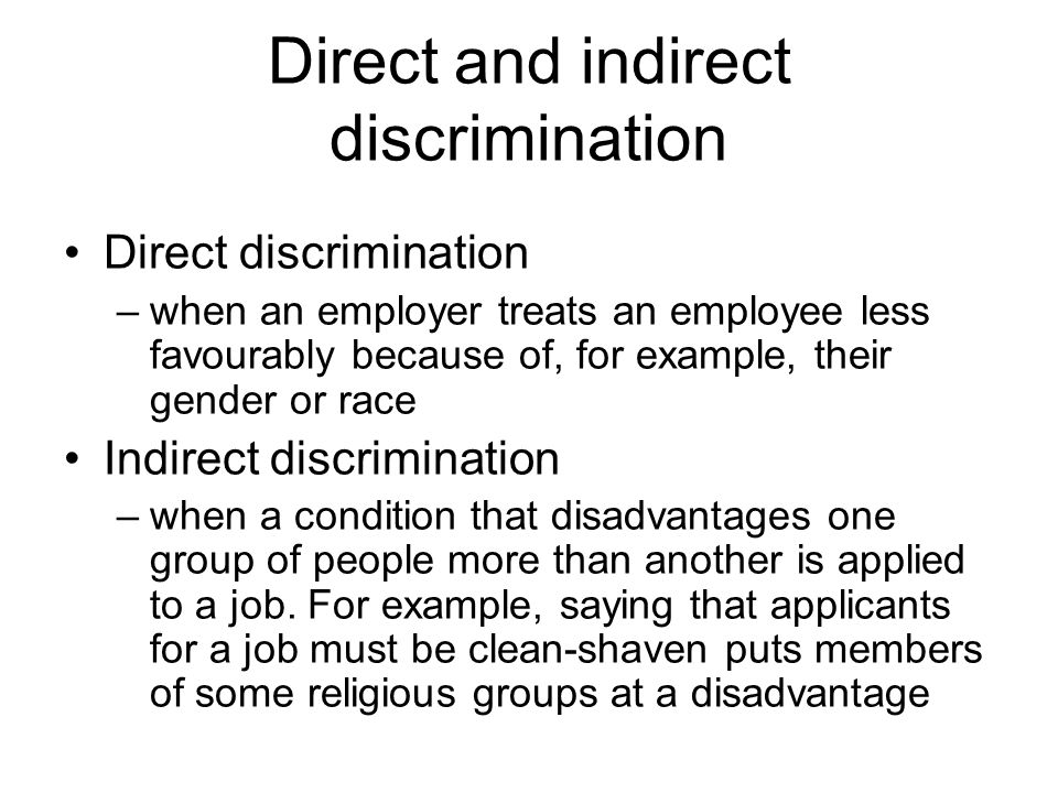 Direct and indirect discrimination Direct discrimination –when an employer treats an employee less favourably because of, for example, their gender or race Indirect discrimination –when a condition that disadvantages one group of people more than another is applied to a job.