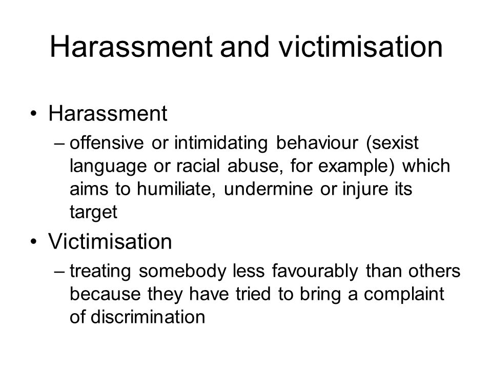 Harassment and victimisation Harassment –offensive or intimidating behaviour (sexist language or racial abuse, for example) which aims to humiliate, undermine or injure its target Victimisation –treating somebody less favourably than others because they have tried to bring a complaint of discrimination