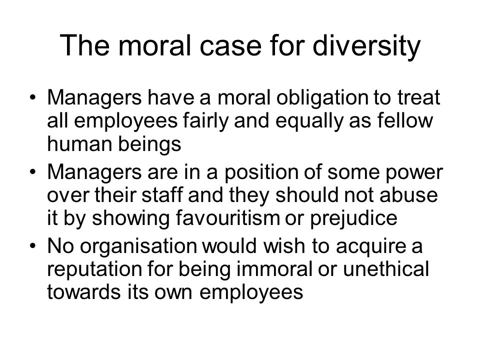 The moral case for diversity Managers have a moral obligation to treat all employees fairly and equally as fellow human beings Managers are in a position of some power over their staff and they should not abuse it by showing favouritism or prejudice No organisation would wish to acquire a reputation for being immoral or unethical towards its own employees