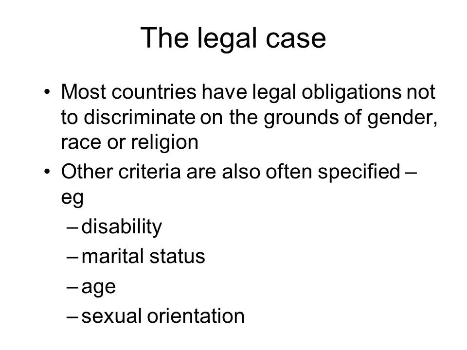 The legal case Most countries have legal obligations not to discriminate on the grounds of gender, race or religion Other criteria are also often specified – eg –disability –marital status –age –sexual orientation