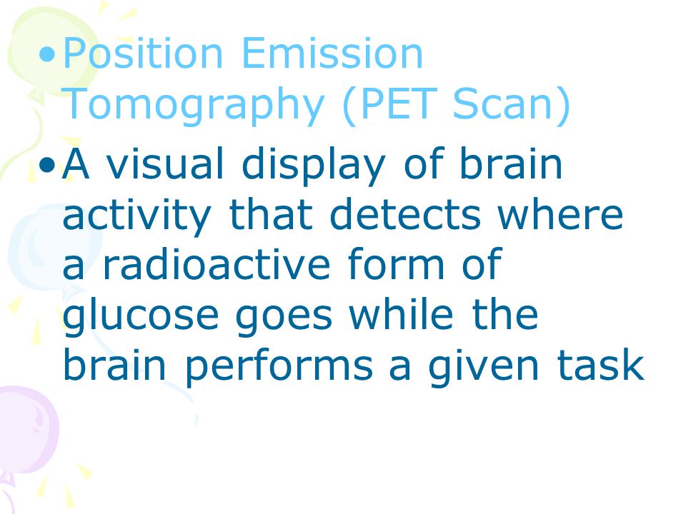 Position Emission Tomography (PET Scan) A visual display of brain activity that detects where a radioactive form of glucose goes while the brain performs a given task