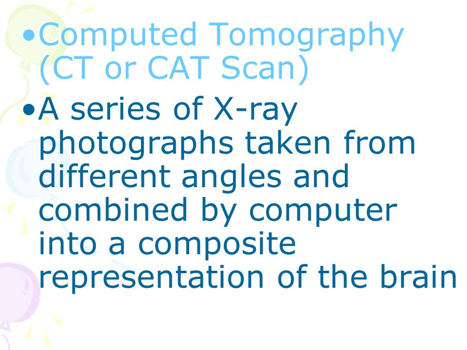 Computed Tomography (CT or CAT Scan) A series of X-ray photographs taken from different angles and combined by computer into a composite representation of the brain