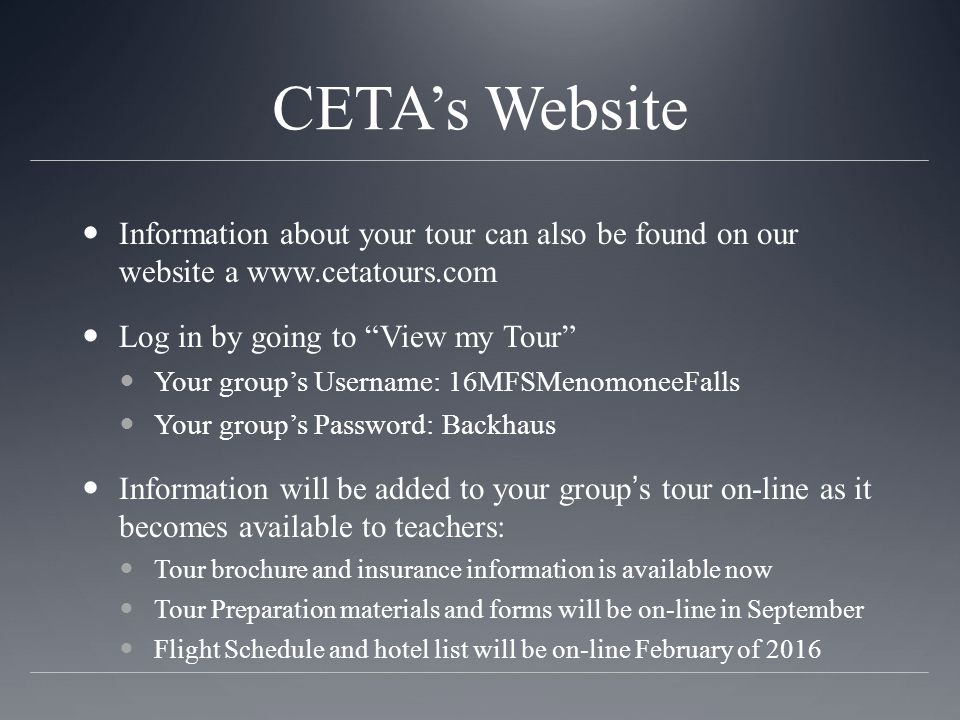 CETA’s Website Information about your tour can also be found on our website a   Log in by going to View my Tour Your group’s Username: 16MFSMenomoneeFalls Your group’s Password: Backhaus Information will be added to your group’s tour on-line as it becomes available to teachers: Tour brochure and insurance information is available now Tour Preparation materials and forms will be on-line in September Flight Schedule and hotel list will be on-line February of 2016