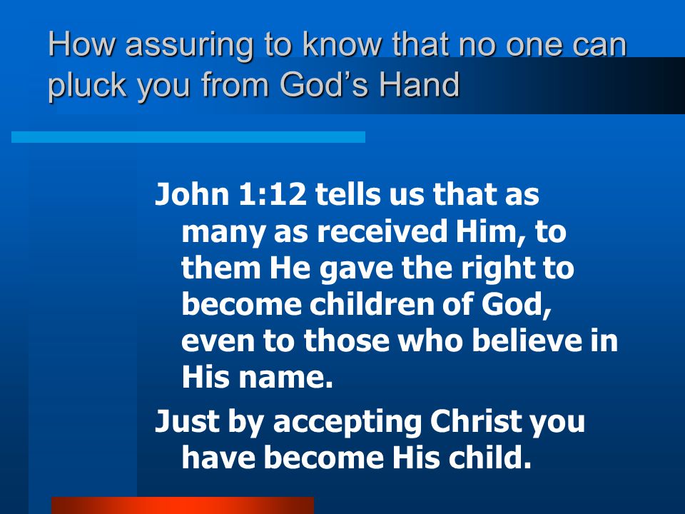 How assuring to know that no one can pluck you from God’s Hand John 1:12 tells us that as many as received Him, to them He gave the right to become children of God, even to those who believe in His name.