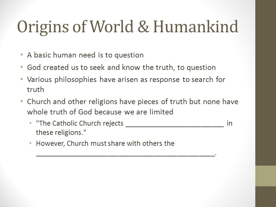 Origins of World & Humankind A basic human need is to question God created us to seek and know the truth, to question Various philosophies have arisen as response to search for truth Church and other religions have pieces of truth but none have whole truth of God because we are limited The Catholic Church rejects __________________________ in these religions. However, Church must share with others the _______________________________________________.