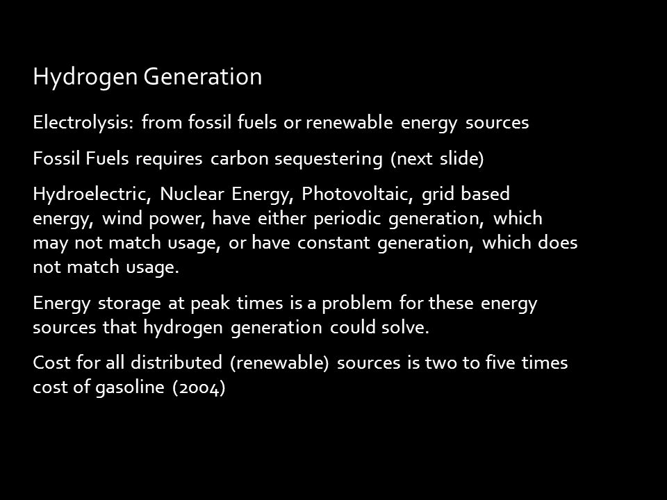 Electrolysis: from fossil fuels or renewable energy sources Fossil Fuels requires carbon sequestering (next slide) Hydroelectric, Nuclear Energy, Photovoltaic, grid based energy, wind power, have either periodic generation, which may not match usage, or have constant generation, which does not match usage.