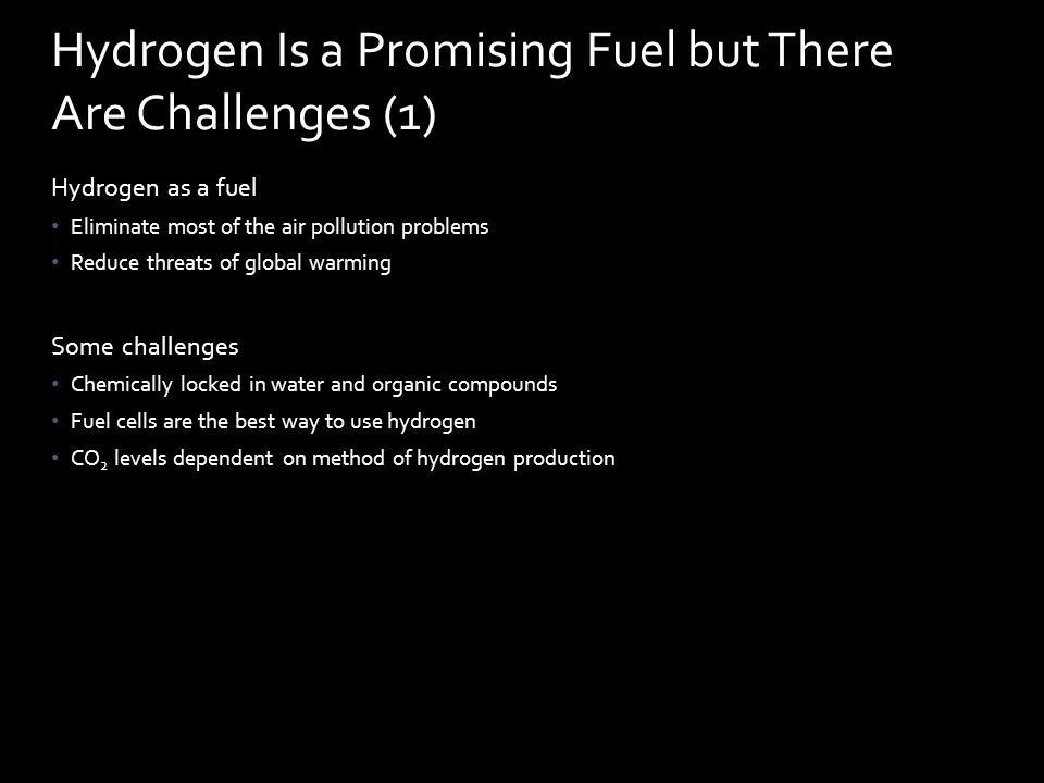 Hydrogen as a fuel Eliminate most of the air pollution problems Reduce threats of global warming Some challenges Chemically locked in water and organic compounds Fuel cells are the best way to use hydrogen CO 2 levels dependent on method of hydrogen production Hydrogen Is a Promising Fuel but There Are Challenges (1)