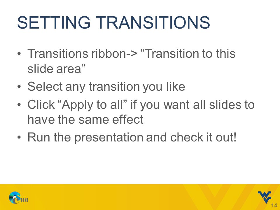 SETTING TRANSITIONS Transitions ribbon-> Transition to this slide area Select any transition you like Click Apply to all if you want all slides to have the same effect Run the presentation and check it out.