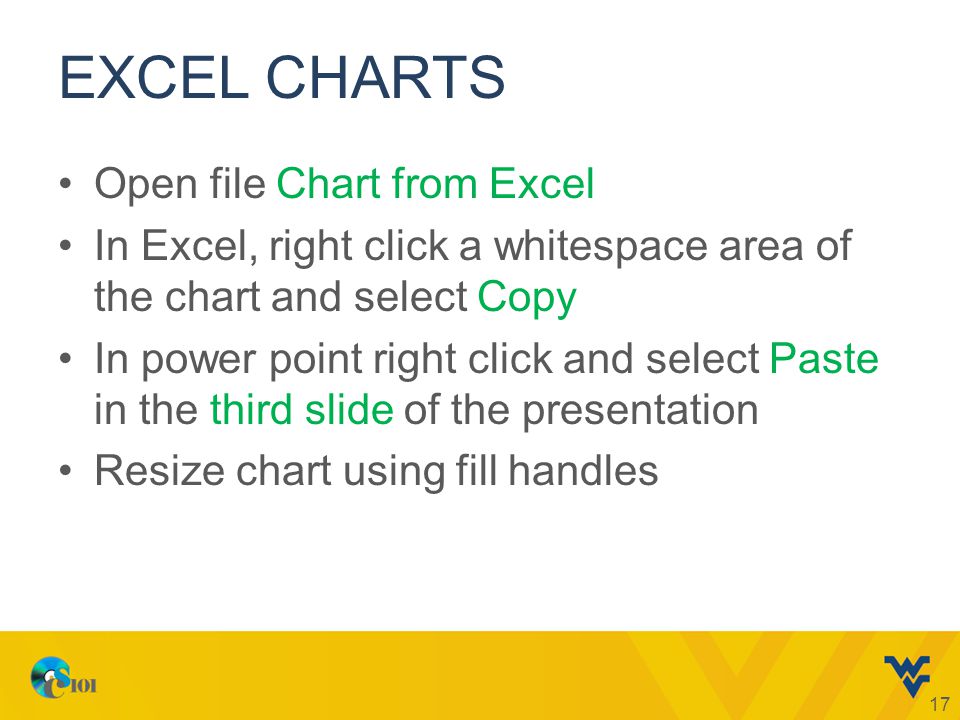 EXCEL CHARTS Open file Chart from Excel In Excel, right click a whitespace area of the chart and select Copy In power point right click and select Paste in the third slide of the presentation Resize chart using fill handles 17
