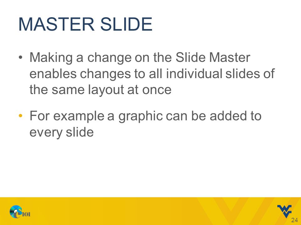 MASTER SLIDE Making a change on the Slide Master enables changes to all individual slides of the same layout at once For example a graphic can be added to every slide 24
