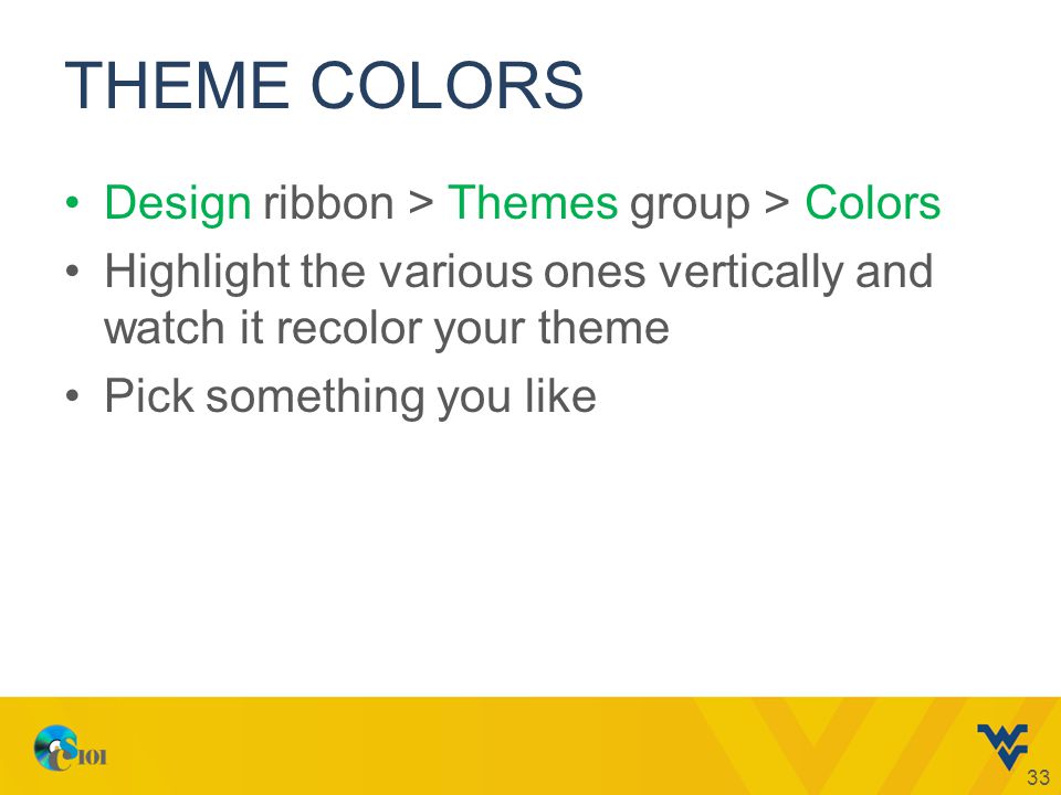 THEME COLORS Design ribbon > Themes group > Colors Highlight the various ones vertically and watch it recolor your theme Pick something you like 33