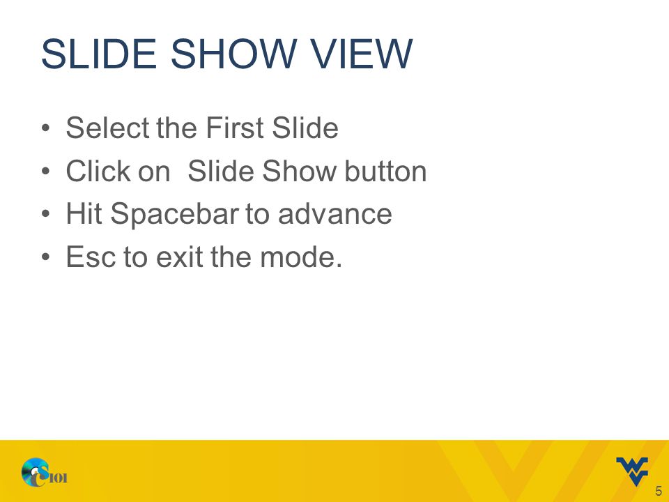 SLIDE SHOW VIEW Select the First Slide Click on Slide Show button Hit Spacebar to advance Esc to exit the mode.