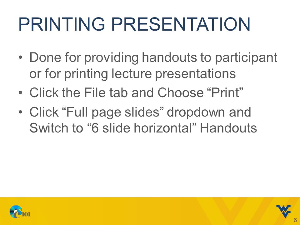 PRINTING PRESENTATION Done for providing handouts to participant or for printing lecture presentations Click the File tab and Choose Print Click Full page slides dropdown and Switch to 6 slide horizontal Handouts 6