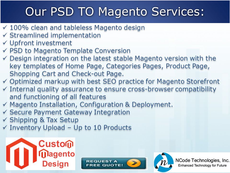 Our PSD TO Magento Services: 100% clean and tableless Magento design Streamlined implementation Upfront investment PSD to Magento Template Conversion Design integration on the latest stable Magento version with the key templates of Home Page, Categories Pages, Product Page, Shopping Cart and Check-out Page.