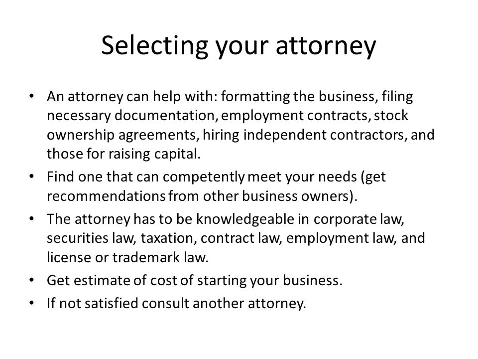 Selecting your attorney An attorney can help with: formatting the business, filing necessary documentation, employment contracts, stock ownership agreements, hiring independent contractors, and those for raising capital.