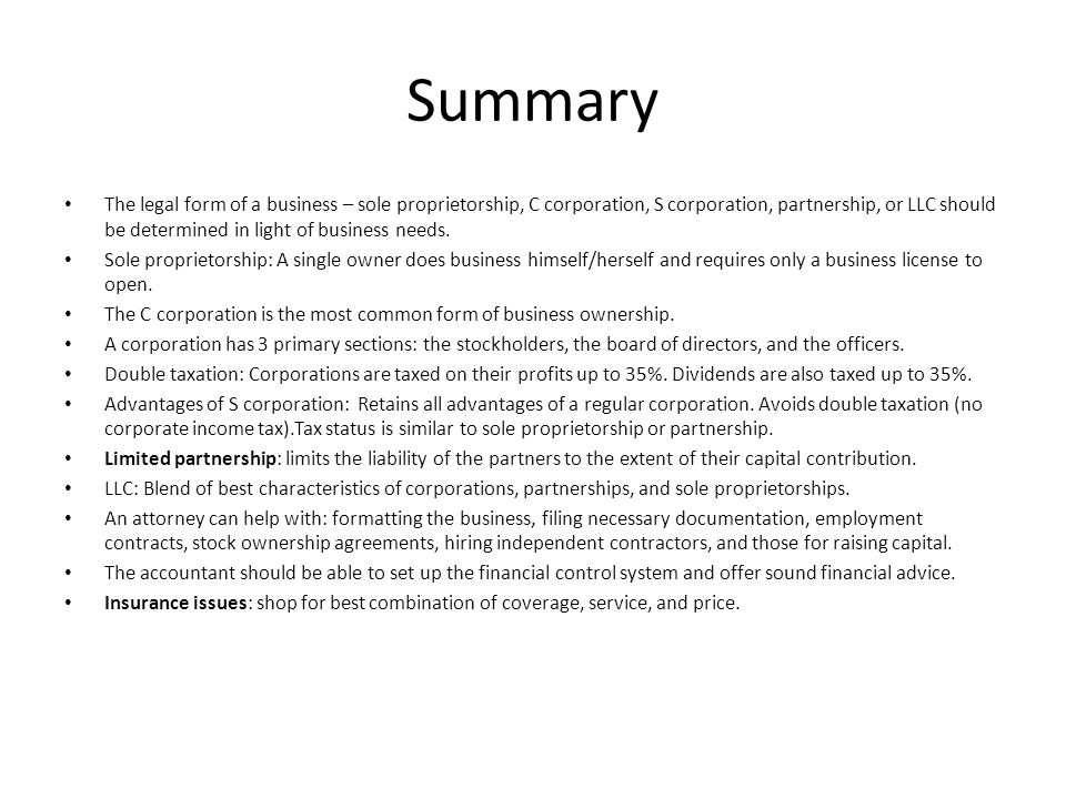 Summary The legal form of a business – sole proprietorship, C corporation, S corporation, partnership, or LLC should be determined in light of business needs.
