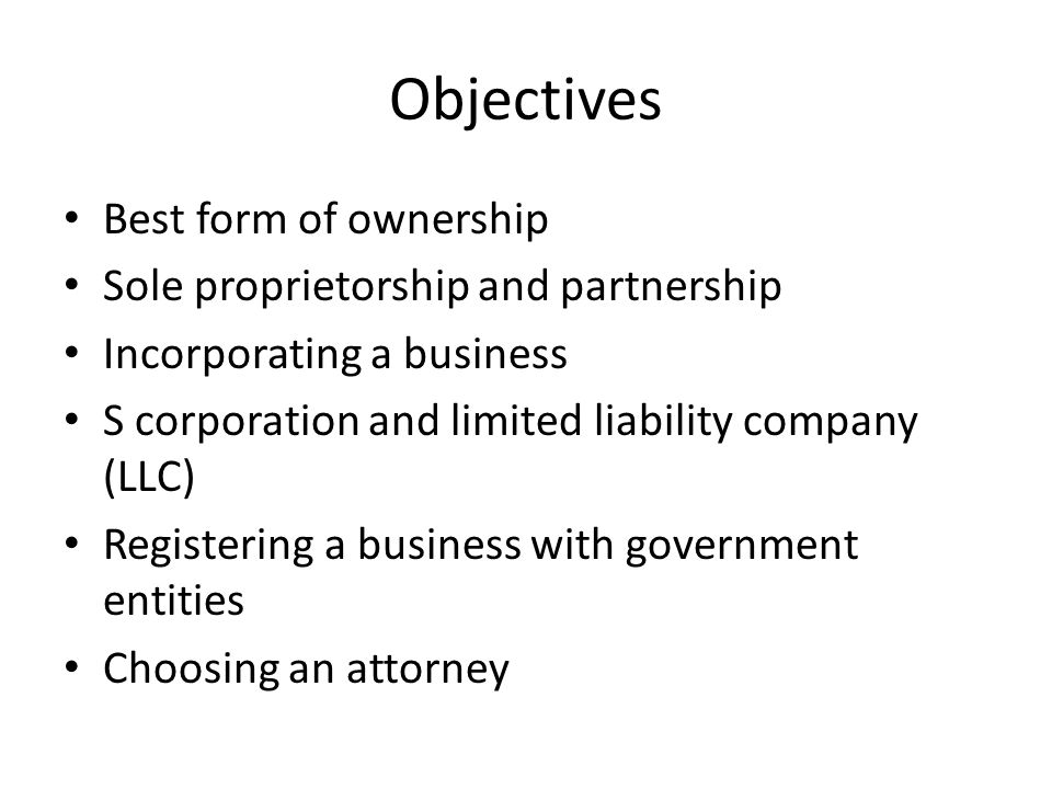 Objectives Best form of ownership Sole proprietorship and partnership Incorporating a business S corporation and limited liability company (LLC) Registering a business with government entities Choosing an attorney