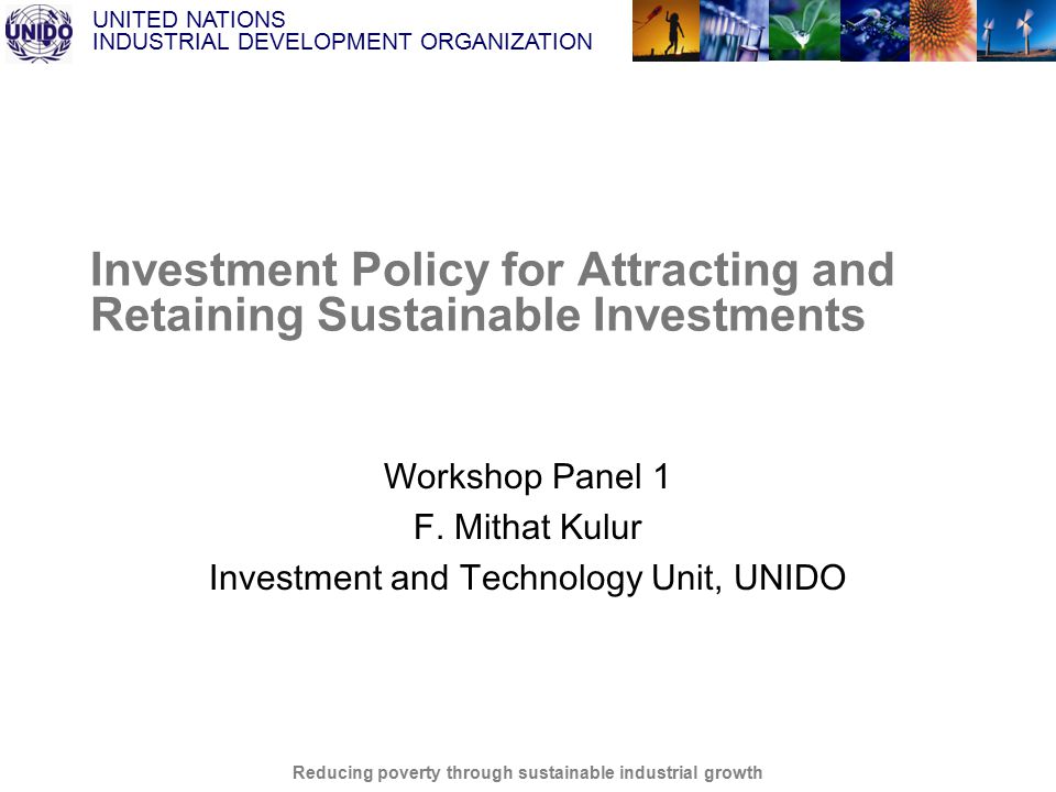 UNITED NATIONS INDUSTRIAL DEVELOPMENT ORGANIZATION Reducing poverty through sustainable industrial growth Investment Policy for Attracting and Retaining Sustainable Investments Workshop Panel 1 F.