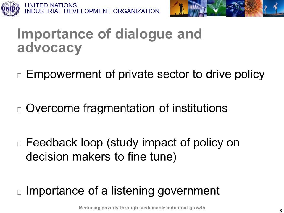 UNITED NATIONS INDUSTRIAL DEVELOPMENT ORGANIZATION Reducing poverty through sustainable industrial growth Importance of dialogue and advocacy ▶ Empowerment of private sector to drive policy ▶ Overcome fragmentation of institutions ▶ Feedback loop (study impact of policy on decision makers to fine tune) ▶ Importance of a listening government 3