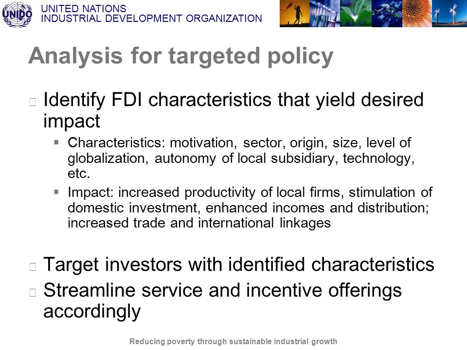 UNITED NATIONS INDUSTRIAL DEVELOPMENT ORGANIZATION Reducing poverty through sustainable industrial growth Analysis for targeted policy ▶ Identify FDI characteristics that yield desired impact  Characteristics: motivation, sector, origin, size, level of globalization, autonomy of local subsidiary, technology, etc.