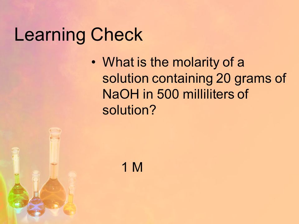 Learning Check What is the molarity of a solution containing 20 grams of NaOH in 500 milliliters of solution.