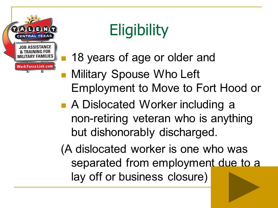 Eligibility 18 years of age or older and Military Spouse Who Left Employment to Move to Fort Hood or A Dislocated Worker including a non-retiring veteran who is anything but dishonorably discharged.