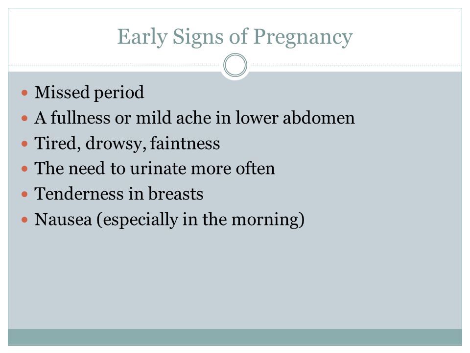 Early Signs of Pregnancy Missed period A fullness or mild ache in lower abdomen Tired, drowsy, faintness The need to urinate more often Tenderness in breasts Nausea (especially in the morning)