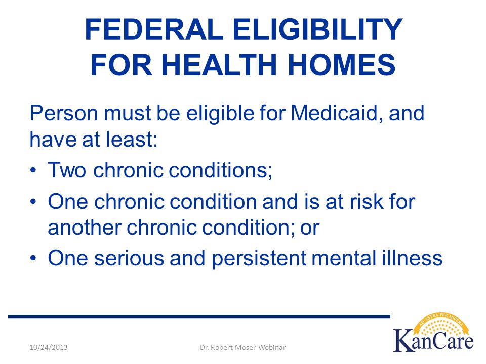 Person must be eligible for Medicaid, and have at least: Two chronic conditions; One chronic condition and is at risk for another chronic condition; or One serious and persistent mental illness FEDERAL ELIGIBILITY FOR HEALTH HOMES 10/24/2013Dr.