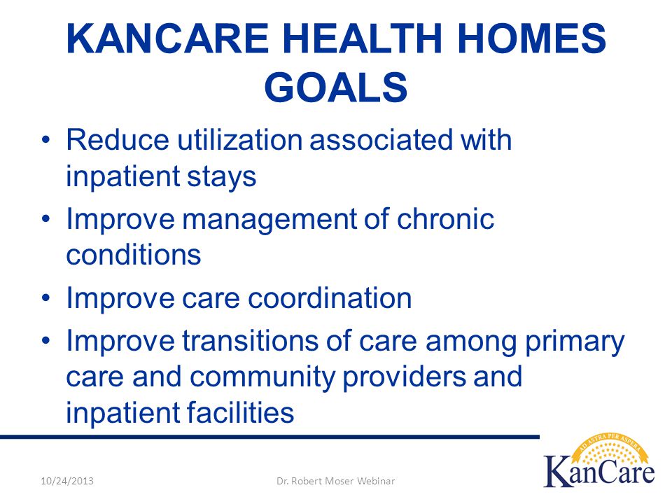 KANCARE HEALTH HOMES GOALS Reduce utilization associated with inpatient stays Improve management of chronic conditions Improve care coordination Improve transitions of care among primary care and community providers and inpatient facilities 10/24/2013Dr.