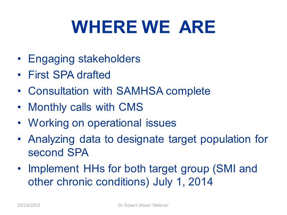 WHERE WE ARE Engaging stakeholders First SPA drafted Consultation with SAMHSA complete Monthly calls with CMS Working on operational issues Analyzing data to designate target population for second SPA Implement HHs for both target group (SMI and other chronic conditions) July 1, /24/2013Dr.