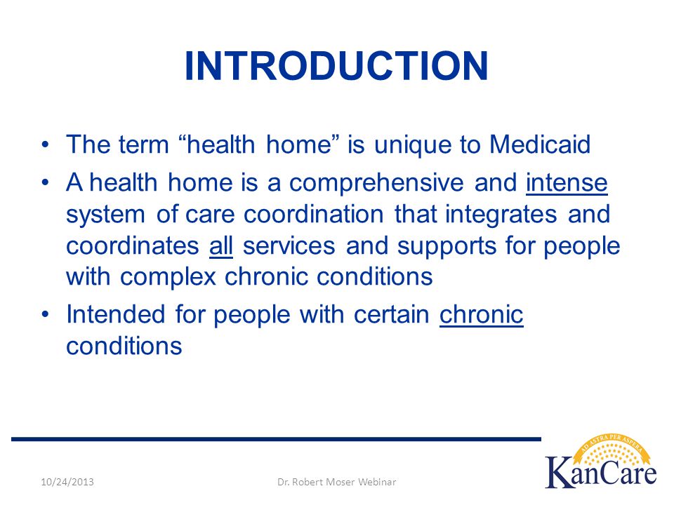 The term health home is unique to Medicaid A health home is a comprehensive and intense system of care coordination that integrates and coordinates all services and supports for people with complex chronic conditions Intended for people with certain chronic conditions INTRODUCTION 10/24/2013Dr.
