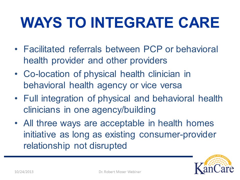 WAYS TO INTEGRATE CARE Facilitated referrals between PCP or behavioral health provider and other providers Co-location of physical health clinician in behavioral health agency or vice versa Full integration of physical and behavioral health clinicians in one agency/building All three ways are acceptable in health homes initiative as long as existing consumer-provider relationship not disrupted 10/24/2013Dr.