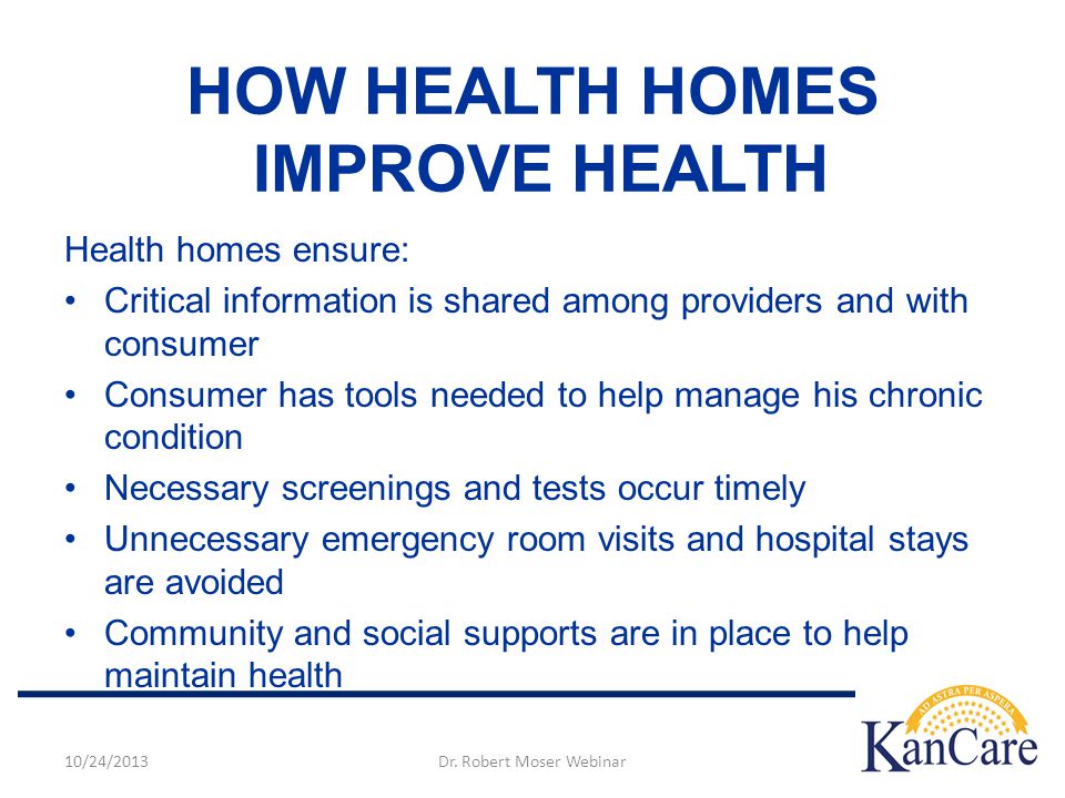 HOW HEALTH HOMES IMPROVE HEALTH Health homes ensure: Critical information is shared among providers and with consumer Consumer has tools needed to help manage his chronic condition Necessary screenings and tests occur timely Unnecessary emergency room visits and hospital stays are avoided Community and social supports are in place to help maintain health 10/24/2013Dr.