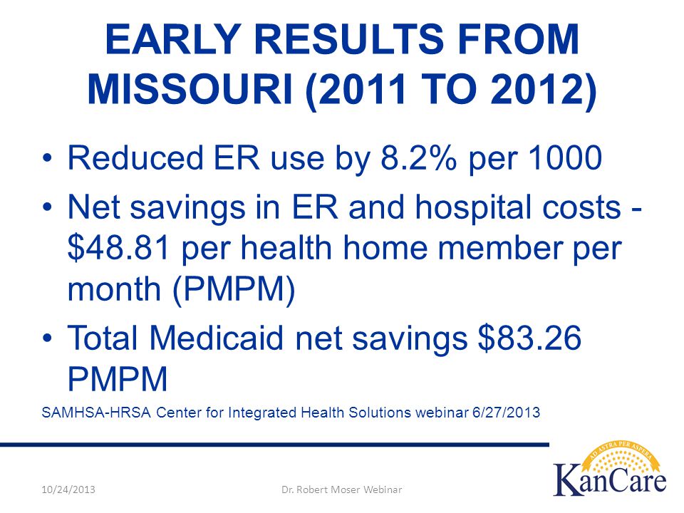 EARLY RESULTS FROM MISSOURI (2011 TO 2012) Reduced ER use by 8.2% per 1000 Net savings in ER and hospital costs - $48.81 per health home member per month (PMPM) Total Medicaid net savings $83.26 PMPM SAMHSA-HRSA Center for Integrated Health Solutions webinar 6/27/ /24/2013Dr.