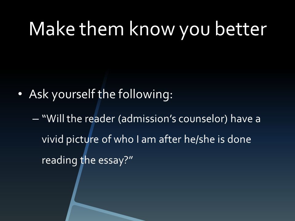 Make them know you better Ask yourself the following: – Will the reader (admission’s counselor) have a vivid picture of who I am after he/she is done reading the essay