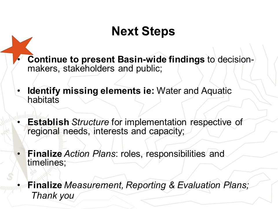 Next Steps Continue to present Basin-wide findings to decision- makers, stakeholders and public; Identify missing elements ie: Water and Aquatic habitats Establish Structure for implementation respective of regional needs, interests and capacity; Finalize Action Plans: roles, responsibilities and timelines; Finalize Measurement, Reporting & Evaluation Plans; Thank you