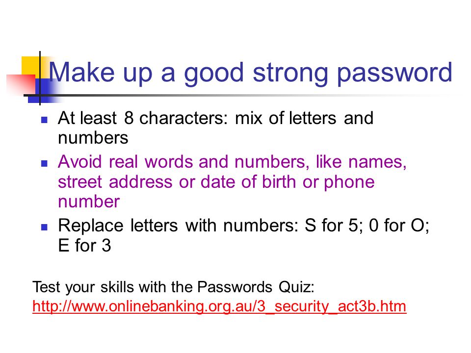 Make up a good strong password At least 8 characters: mix of letters and numbers Avoid real words and numbers, like names, street address or date of birth or phone number Replace letters with numbers: S for 5; 0 for O; E for 3 Test your skills with the Passwords Quiz:
