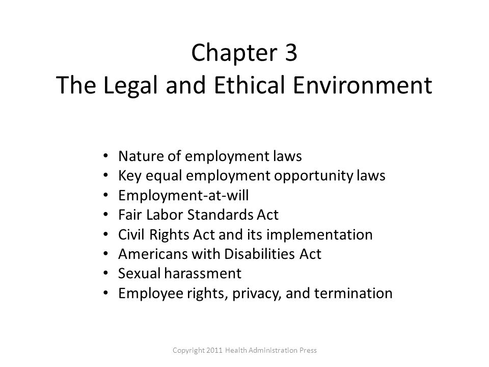 Chapter 3 The Legal and Ethical Environment Nature of employment laws Key equal employment opportunity laws Employment-at-will Fair Labor Standards Act Civil Rights Act and its implementation Americans with Disabilities Act Sexual harassment Employee rights, privacy, and termination Copyright 2011 Health Administration Press