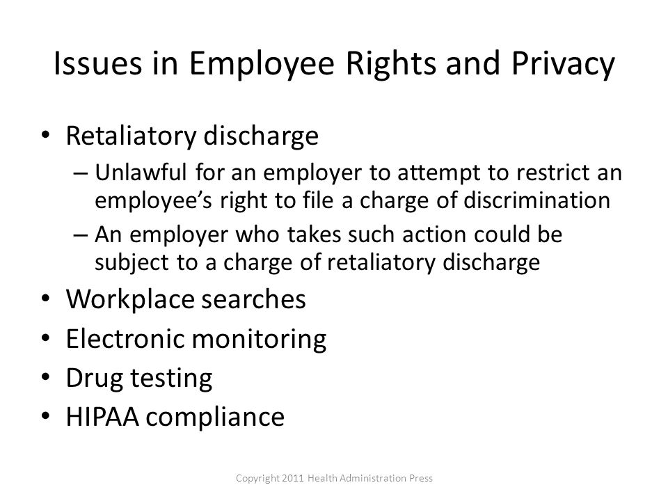 Issues in Employee Rights and Privacy Retaliatory discharge – Unlawful for an employer to attempt to restrict an employee’s right to file a charge of discrimination – An employer who takes such action could be subject to a charge of retaliatory discharge Workplace searches Electronic monitoring Drug testing HIPAA compliance Copyright 2011 Health Administration Press