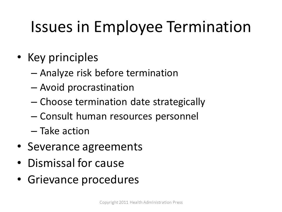 Issues in Employee Termination Key principles – Analyze risk before termination – Avoid procrastination – Choose termination date strategically – Consult human resources personnel – Take action Severance agreements Dismissal for cause Grievance procedures Copyright 2011 Health Administration Press