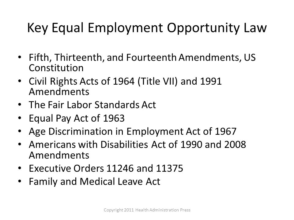Key Equal Employment Opportunity Law Fifth, Thirteenth, and Fourteenth Amendments, US Constitution Civil Rights Acts of 1964 (Title VII) and 1991 Amendments The Fair Labor Standards Act Equal Pay Act of 1963 Age Discrimination in Employment Act of 1967 Americans with Disabilities Act of 1990 and 2008 Amendments Executive Orders and Family and Medical Leave Act Copyright 2011 Health Administration Press