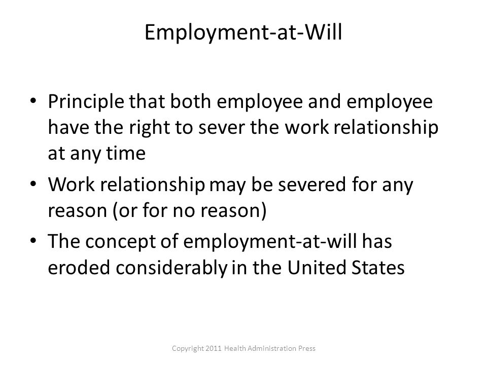Employment-at-Will Principle that both employee and employee have the right to sever the work relationship at any time Work relationship may be severed for any reason (or for no reason) The concept of employment-at-will has eroded considerably in the United States Copyright 2011 Health Administration Press