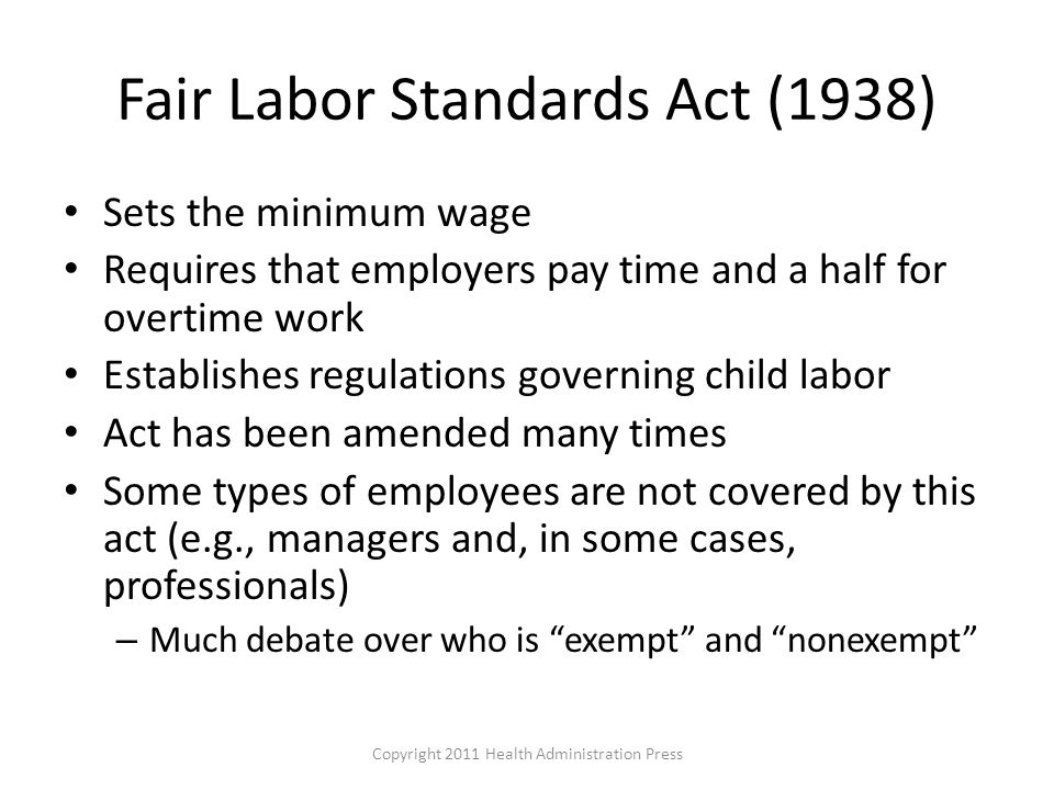 Fair Labor Standards Act (1938) Sets the minimum wage Requires that employers pay time and a half for overtime work Establishes regulations governing child labor Act has been amended many times Some types of employees are not covered by this act (e.g., managers and, in some cases, professionals) – Much debate over who is exempt and nonexempt Copyright 2011 Health Administration Press