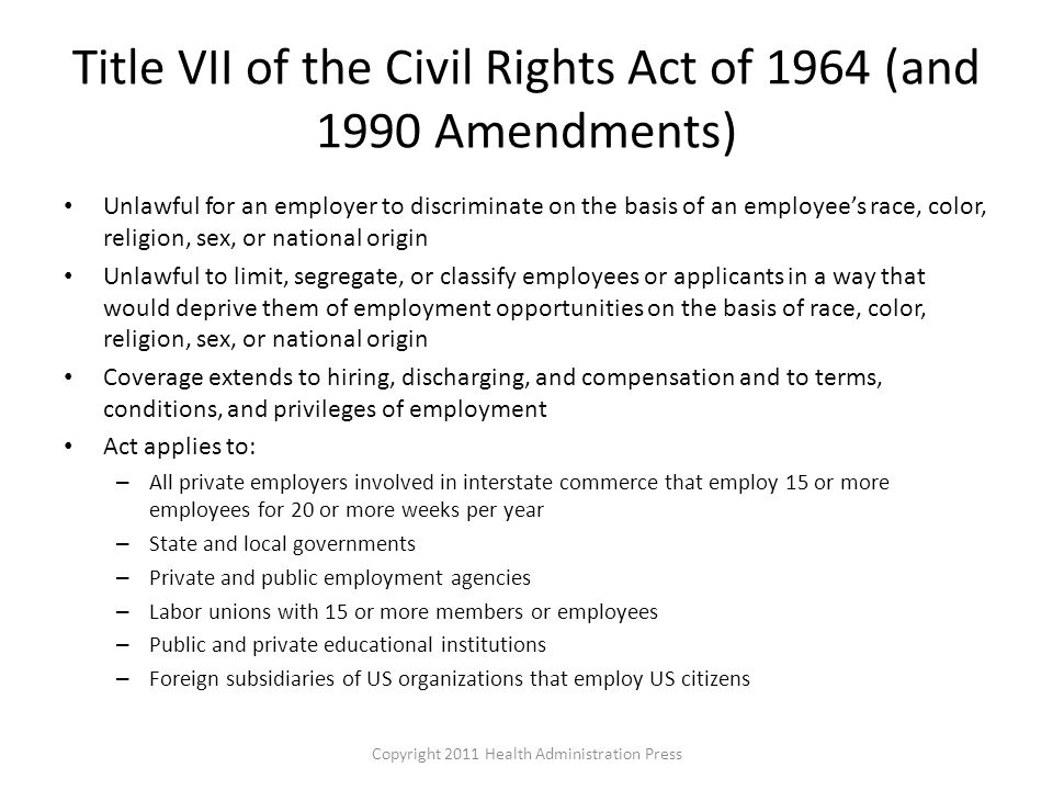 Title VII of the Civil Rights Act of 1964 (and 1990 Amendments) Unlawful for an employer to discriminate on the basis of an employee’s race, color, religion, sex, or national origin Unlawful to limit, segregate, or classify employees or applicants in a way that would deprive them of employment opportunities on the basis of race, color, religion, sex, or national origin Coverage extends to hiring, discharging, and compensation and to terms, conditions, and privileges of employment Act applies to: – All private employers involved in interstate commerce that employ 15 or more employees for 20 or more weeks per year – State and local governments – Private and public employment agencies – Labor unions with 15 or more members or employees – Public and private educational institutions – Foreign subsidiaries of US organizations that employ US citizens Copyright 2011 Health Administration Press