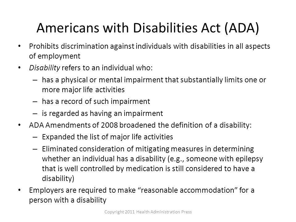 Americans with Disabilities Act (ADA) Prohibits discrimination against individuals with disabilities in all aspects of employment Disability refers to an individual who: – has a physical or mental impairment that substantially limits one or more major life activities – has a record of such impairment – is regarded as having an impairment ADA Amendments of 2008 broadened the definition of a disability: – Expanded the list of major life activities – Eliminated consideration of mitigating measures in determining whether an individual has a disability (e.g., someone with epilepsy that is well controlled by medication is still considered to have a disability) Employers are required to make reasonable accommodation for a person with a disability Copyright 2011 Health Administration Press