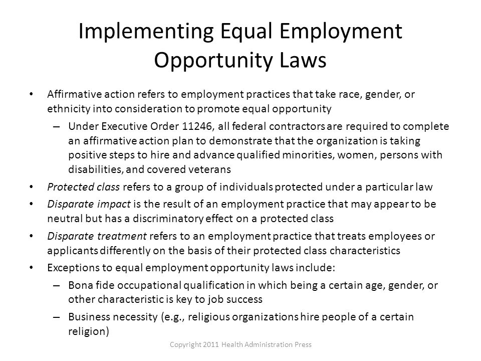 Implementing Equal Employment Opportunity Laws Affirmative action refers to employment practices that take race, gender, or ethnicity into consideration to promote equal opportunity – Under Executive Order 11246, all federal contractors are required to complete an affirmative action plan to demonstrate that the organization is taking positive steps to hire and advance qualified minorities, women, persons with disabilities, and covered veterans Protected class refers to a group of individuals protected under a particular law Disparate impact is the result of an employment practice that may appear to be neutral but has a discriminatory effect on a protected class Disparate treatment refers to an employment practice that treats employees or applicants differently on the basis of their protected class characteristics Exceptions to equal employment opportunity laws include: – Bona fide occupational qualification in which being a certain age, gender, or other characteristic is key to job success – Business necessity (e.g., religious organizations hire people of a certain religion) Copyright 2011 Health Administration Press