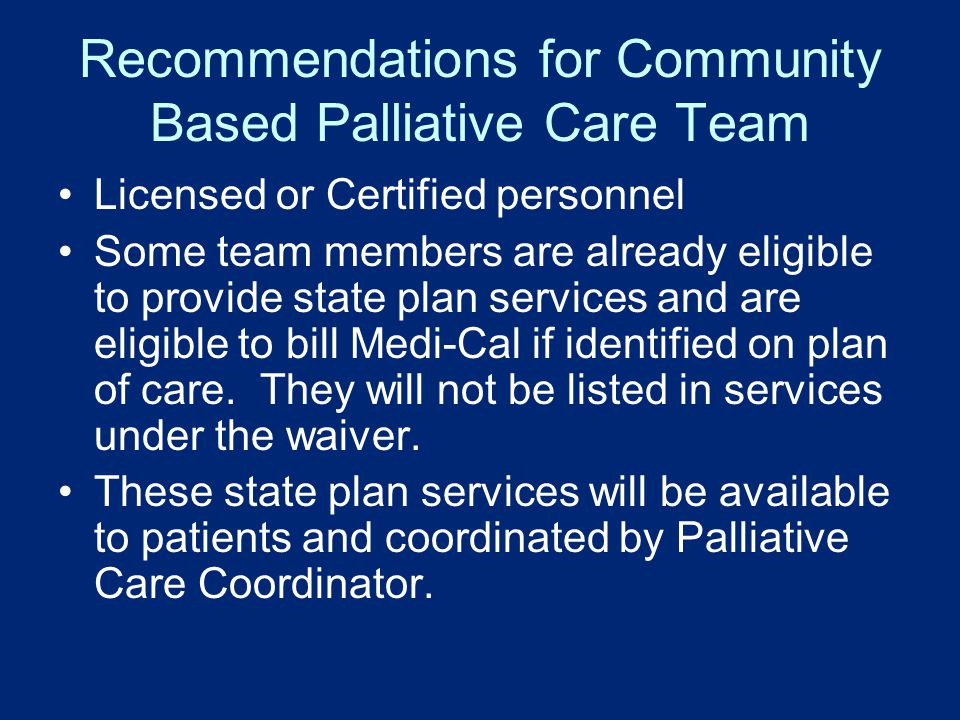 Recommendations for Community Based Palliative Care Team Licensed or Certified personnel Some team members are already eligible to provide state plan services and are eligible to bill Medi-Cal if identified on plan of care.