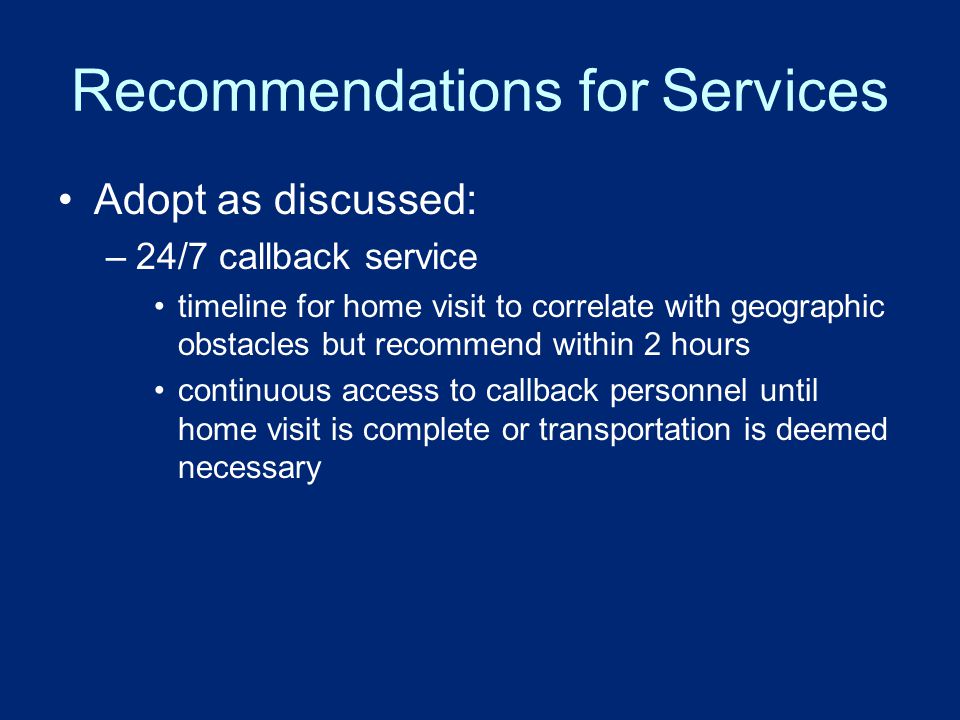 Recommendations for Services Adopt as discussed: –24/7 callback service timeline for home visit to correlate with geographic obstacles but recommend within 2 hours continuous access to callback personnel until home visit is complete or transportation is deemed necessary